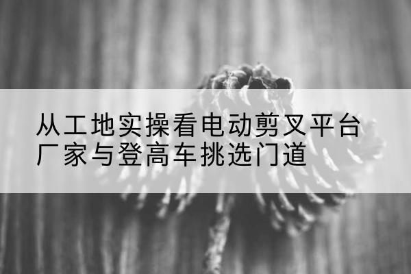 略阳电动剪叉升降平台厂家-从工地实操看电动剪叉平台厂家与登高车挑选门道