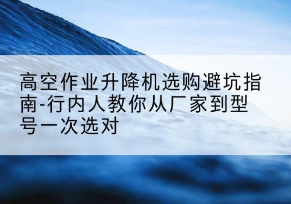 略阳升降平台厂家-高空作业升降机选购避坑指南-行内人教你从厂家到型号一次选对