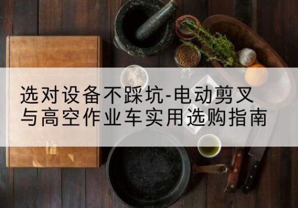 略阳电动剪叉升降平台怎么选-选对设备不踩坑-电动剪叉与高空作业车实用选购指南