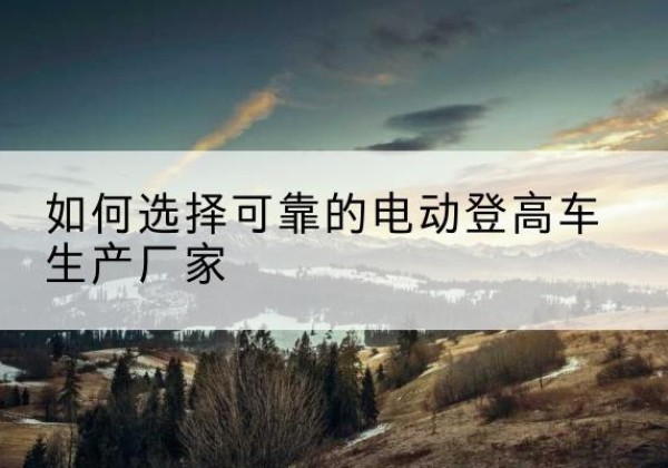 略阳电动登高车厂家-如何选择可靠的电动登高车生产厂家