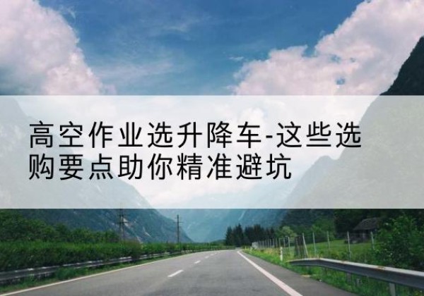 略阳升降车厂家-高空作业选升降车-这些选购要点助你*避坑