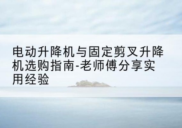 略阳电动升降机怎么选-电动升降机与固定剪叉升降机选购指南-老师傅分享实用经验
