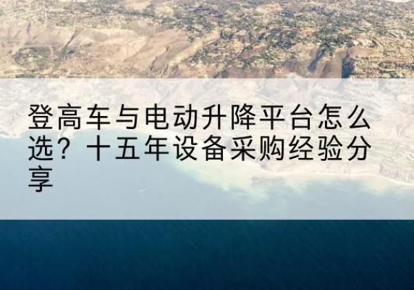 略阳登高车厂家厂家-登高车与电动升降平台怎么选？十五年设备采购经验分享