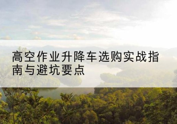 略阳升降车怎么选-高空作业升降车选购实战指南与避坑要点
