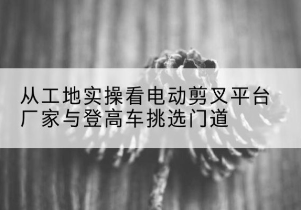 略阳电动剪叉升降平台厂家-从工地实操看电动剪叉平台厂家与登高车挑选门道
