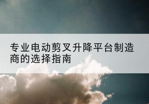 略阳电动剪叉升降平台厂家-专业电动剪叉升降平台制造商的选择指南