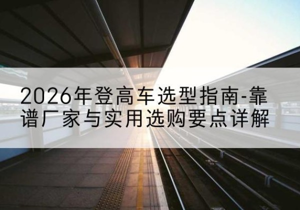 略阳登高车厂家推荐-2026年登高车选型指南-靠谱厂家与实用选购要点详解