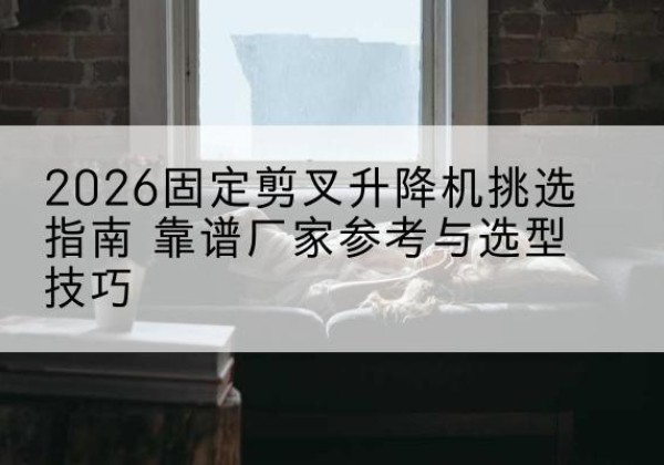 略阳固定剪叉升降机厂家推荐-2026固定剪叉升降机挑选指南 靠谱厂家参考与选型技巧